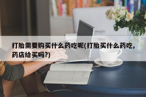 私人诊所可以卖打胎药吗打胎需要购买什么药吃呢(打胎买什么药吃,药店给买吗?)